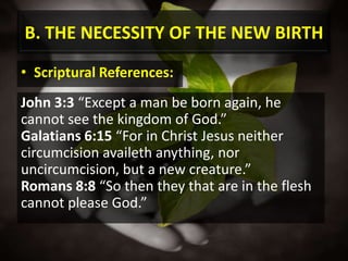 B. THE NECESSITY OF THE NEW BIRTHScriptural References:John 3:3 “Except a man be born again, he cannot see the kingdom of God.”Galatians 6:15 “For in Christ Jesus neither circumcision availeth anything, nor uncircumcision, but a new creature.”Romans 8:8 “So then they that are in the flesh cannot please God.”