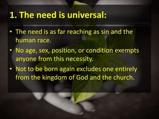 1. The need is universal:The need is as far reaching as sin and the human race.No age, sex, position, or condition exempts anyone from this necessity.Not to be born again excludes one entirely from the kingdom of God and the church.
