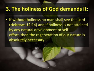 3. The holiness of God demands it:If without holiness no man shall see the Lord (Hebrews 12:14) and if holiness is not attained by any natural development or self-effort, then the regeneration of our nature is absolutely necessary.