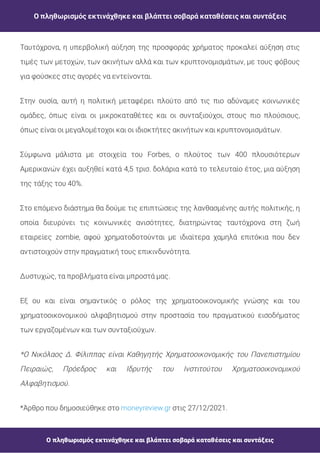 Ο πληθωρισμός εκτινάχθηκε και βλάπτει σοβαρά καταθέσεις και συντάξεις
Ο πληθωρισμός εκτινάχθηκε και βλάπτει σοβαρά καταθέσεις και συντάξεις
Ταυτόχρονα, η υπερβολική αύξηση της προσφοράς χρήματος προκαλεί αύξηση στις
τιμές των μετοχών, των ακινήτων αλλά και των κρυπτονομισμάτων, με τους φόβους
για φούσκες στις αγορές να εντείνονται.
Στην ουσία, αυτή η πολιτική μεταφέρει πλούτο από τις πιο αδύναμες κοινωνικές
ομάδες, όπως είναι οι μικροκαταθέτες και οι συνταξιούχοι, στους πιο πλούσιους,
όπως είναι οι μεγαλομέτοχοι και οι ιδιοκτήτες ακινήτων και κρυπτονομισμάτων.
Σύμφωνα μάλιστα με στοιχεία του Forbes, ο πλούτος των 400 πλουσιότερων
Αμερικανών έχει αυξηθεί κατά 4,5 τρισ. δολάρια κατά το τελευταίο έτος, μια αύξηση
της τάξης του 40%.
Στο επόμενο διάστημα θα δούμε τις επιπτώσεις της λανθασμένης αυτής πολιτικής, η
οποία διευρύνει τις κοινωνικές ανισότητες, διατηρώντας ταυτόχρονα στη ζωή
εταιρείες zombie, αφού χρηματοδοτούνται με ιδιαίτερα χαμηλά επιτόκια που δεν
αντιστοιχούν στην πραγματική τους επικινδυνότητα.
Δυστυχώς, τα προβλήματα είναι μπροστά μας.
Εξ ου και είναι σημαντικός ο ρόλος της χρηματοοικονομικής γνώσης και του
χρηματοοικονομικού αλφαβητισμού στην προστασία του πραγματικού εισοδήματος
των εργαζομένων και των συνταξιούχων.
*Ο Νικόλαος Δ. Φίλιππας είναι Καθηγητής Χρηματοοικονομικής του Πανεπιστημίου
Πειραιώς, Πρόεδρος και Ιδρυτής του Ινστιτούτου Χρηματοοικονομικού
Αλφαβητισμού.
*Άρθρο που δημοσιεύθηκε στο στις 27/12/2021.
moneyreview.gr
 