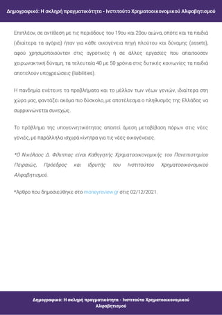 Δημογραφικό: Η σκληρή πραγματικότητα - Ινστιτούτο Χρηματοοικονομικού Αλφαβητισμού
Δημογραφικό: Η σκληρή πραγματικότητα - Ινστιτούτο Χρηματοοικονομικού
Αλφαβητισμού
Επιπλέον, σε αντίθεση με τις περιόδους του 19ου και 20ου αιώνα, οπότε και τα παιδιά
(ιδιαίτερα τα αγόρια) ήταν για κάθε οικογένεια πηγή πλούτου και δύναμης (assets),
αφού χρησιμοποιούνταν στις αγροτικές ή σε άλλες εργασίες που απαιτούσαν
χειρωνακτική δύναμη, τα τελευταία 40 με 50 χρόνια στις δυτικές κοινωνίες τα παιδιά
αποτελούν υποχρεώσεις (liabilities).
Η πανδημία ενέτεινε τα προβλήματα και το μέλλον των νέων γενιών, ιδιαίτερα στη
χώρα μας, φαντάζει ακόμα πιο δύσκολο, με αποτέλεσμα ο πληθυσμός της Ελλάδας να
συρρικνώνεται συνεχώς.
Το πρόβλημα της υπογεννητικότητας απαιτεί άμεση μεταβίβαση πόρων στις νέες
γενιές, με παράλληλα ισχυρά κίνητρα για τις νέες οικογένειες.
*Ο Νικόλαος Δ. Φίλιππας είναι Καθηγητής Χρηματοοικονομικής του Πανεπιστημίου
Πειραιώς, Πρόεδρος και Ιδρυτής του Ινστιτούτου Χρηματοοικονομικού
Αλφαβητισμού.
*Άρθρο που δημοσιεύθηκε στο στις 02/12/2021.
moneyreview.gr
 