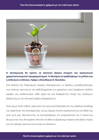 Πώς θα εξοικονομήσετε χρήματα με τον καλύτερο τρόπο
Πώς θα εξοικονομήσετε χρήματα με τον καλύτερο τρόπο
Η αποταμίευση θα πρέπει να αποτελεί βασικό στοιχείο του προσωπικού
χρηματοοικονομικού προγραμματισμού. Η αδυναμία να προβλέψουμε το μέλλον και
η έκθεση σε κινδύνους. Γράφει ο Ελευθέριος Κ. Νικολάου.
Στα πλαίσια της Παγκόσμιας Ημέρας Αποταμίευσης, οι δράσεις ευαισθητοποίησης
των πολιτών σχετικά με την ορθή διαχείριση των χρημάτων τους λαμβάνουν πολλές
μορφές και αναδεικνύουν κάθε φορά και μία διαφορετική πτυχή της, αναλόγως
βέβαια και με την ηλικιακή ομάδα ενδιαφέροντος.
Είναι όμως πολύ πιθανό, πέρα από την κοινωνική διάσταση και την καθολική αποδοχή
της πρακτικής της αποταμίευσης, να μην έχουμε πειστεί προσωπικά για την θέση της
στην ζωή μας, αδυνατώντας να αιτιολογήσουμε την αναγκαιότητά της ή ακόμα και
θεωρώντας πως θα είμαστε πάντοτε σε θέση να βρίσκουμε πόρους από άλλες πηγές
για την κάλυψη τακτικών και εκτάκτων δαπανών.
 