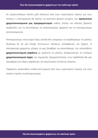 Πώς θα εξοικονομήσετε χρήματα με τον καλύτερο τρόπο
Πώς θα εξοικονομήσετε χρήματα με τον καλύτερο τρόπο
Ας εξερευνήσουμε λοιπόν μαζί κάποιους από τους κυριότερους λόγους για τους
οποίους η αποταμίευση θα πρέπει να αποτελεί βασικό στοιχείο του
, καθώς επίσης και κάποιες βασικές
συμβουλές για να ξεκινήσουμε να εξοικονομούμε χρήματα και να αποταμιεύουμε
αποτελεσματικά.
προσωπικού
χρηματοοικονομικού μας προγραμματισμού
Αποταμιεύουμε, κατά κύριο λόγο, επειδή δεν μπορούμε να προβλέψουμε το μέλλον,
ιδιαίτερα δε σε μία εποχή τεκτονικών αλλαγών, ανασφάλειας και άγχους. Η
αποταμίευση χρημάτων μπορεί να μας βοηθήσει να αποκτήσουμε την πολυπόθητη
με ορίζοντα το μέλλον, αποφεύγοντας το επιζήμιο
της σημερινής πραγματικότητας, ενώ παράλληλα θα μας
προσφέρει ένα «δίχτυ ασφαλείας» σε περιπτώσεις έκτακτης ανάγκης.
χρηματοοικονομική ασφάλεια
χρηματοοικονομικό άγχος
Παρακάτω ακολουθούν ενδεικτικά μερικοί από τους κυριότερους λόγους για τους
οποίους πρέπει να αποταμιεύουμε:
 
