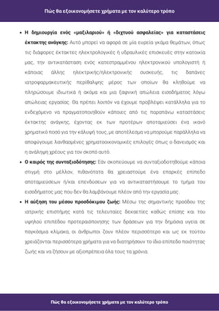 Πώς θα εξοικονομήσετε χρήματα με τον καλύτερο τρόπο
Πώς θα εξοικονομήσετε χρήματα με τον καλύτερο τρόπο
Αυτό μπορεί να αφορά σε μία ευρεία γκάμα θεμάτων, όπως
τις διάφορες έκτακτες ηλεκτρολογικές ή υδραυλικές επισκευές στην κατοικία
μας, την αντικατάσταση ενός κατεστραμμένου ηλεκτρονικού υπολογιστή ή
κάποιας άλλης ηλεκτρικής/ηλεκτρονικής συσκευής, τις δαπάνες
ιατροφαρμακευτικής περίθαλψης μέρος των οποίων θα κληθούμε να
πληρώσουμε ιδιωτικά ή ακόμα και μια ξαφνική απώλεια εισοδήματος λόγω
απώλειας εργασίας. Θα πρέπει λοιπόν να έχουμε προβλέψει κατάλληλα για το
ενδεχόμενο να πραγματοποιηθούν κάποιες από τις παραπάνω καταστάσεις
έκτακτης ανάγκης, έχοντας εκ των προτέρων αποταμιεύσει ένα ικανό
χρηματικό ποσό για την κάλυψή τους, με αποτέλεσμα να μπορούμε παράλληλα να
αποφύγουμε λανθασμένες χρηματοοικονομικές επιλογές όπως ο δανεισμός και
η ανάληψη χρέους για τον σκοπό αυτό.
Η δημιουργία ενός «μαξιλαριού» ή «διχτυού ασφαλείας» για καταστάσεις
έκτακτης ανάγκης:
Εάν σκοπεύουμε να συνταξιοδοτηθούμε κάποια
στιγμή στο μέλλον, πιθανότατα θα χρειαστούμε ένα επαρκές επίπεδο
αποταμιεύσεων ή/και επενδύσεων για να αντικαταστήσουμε το τμήμα του
εισοδήματος μας που δεν θα λαμβάνουμε πλέον από την εργασία μας.
Ο καιρός της συνταξιοδότησης:
Μέσω της σημαντικής προόδου της
ιατρικής επιστήμης κατά τις τελευταίες δεκαετίες καθώς επίσης και του
υψηλού επιπέδου προτεραιόποιησης των δράσεων για την δημόσια υγεία σε
παγκόσμια κλίμακα, οι άνθρωποι ζουν πλέον περισσότερο και ως εκ τούτου
χρειάζονται περισσότερα χρήματα για να διατηρήσουν το ίδιο επίπεδο ποιότητας
ζωής και να ζήσουν με αξιοπρέπεια όλα τους τα χρόνια.
Η αύξηση του μέσου προσδόκιμου ζωής:
 