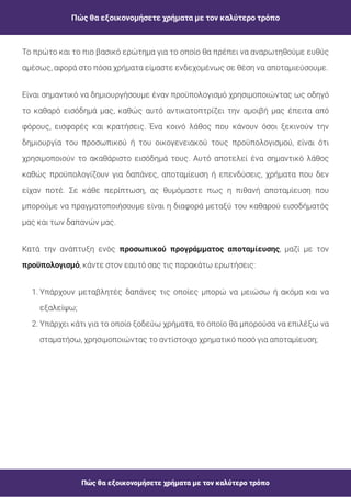 Πώς θα εξοικονομήσετε χρήματα με τον καλύτερο τρόπο
Πώς θα εξοικονομήσετε χρήματα με τον καλύτερο τρόπο
Κατά την ανάπτυξη ενός , μαζί με τον
, κάντε στον εαυτό σας τις παρακάτω ερωτήσεις:
προσωπικού προγράμματος αποταμίευσης
προϋπολογισμό
1. Υπάρχουν μεταβλητές δαπάνες τις οποίες μπορώ να μειώσω ή ακόμα και να
εξαλείψω;
2. Υπάρχει κάτι για το οποίο ξοδεύω χρήματα, το οποίο θα μπορούσα να επιλέξω να
σταματήσω, χρησιμοποιώντας το αντίστοιχο χρηματικό ποσό για αποταμίευση;
Είναι σημαντικό να δημιουργήσουμε έναν προϋπολογισμό χρησιμοποιώντας ως οδηγό
το καθαρό εισόδημά μας, καθώς αυτό αντικατοπτρίζει την αμοιβή μας έπειτα από
φόρους, εισφορές και κρατήσεις. Ένα κοινό λάθος που κάνουν όσοι ξεκινούν την
δημιουργία του προσωπικού ή του οικογενειακού τους προϋπολογισμού, είναι ότι
χρησιμοποιούν το ακαθάριστο εισόδημά τους. Αυτό αποτελεί ένα σημαντικό λάθος
καθώς προϋπολογίζουν για δαπάνες, αποταμίευση ή επενδύσεις, χρήματα που δεν
είχαν ποτέ. Σε κάθε περίπτωση, ας θυμόμαστε πως η πιθανή αποταμίευση που
μπορούμε να πραγματοποιήσουμε είναι η διαφορά μεταξύ του καθαρού εισοδήματός
μας και των δαπανών μας.
Το πρώτο και το πιο βασικό ερώτημα για το οποίο θα πρέπει να αναρωτηθούμε ευθύς
αμέσως, αφορά στο πόσα χρήματα είμαστε ενδεχομένως σε θέση να αποταμιεύσουμε.
 