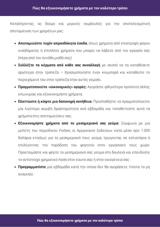 Πώς θα εξοικονομήσετε χρήματα με τον καλύτερο τρόπο
Πώς θα εξοικονομήσετε χρήματα με τον καλύτερο τρόπο
, όπως χρήματα από επιστροφή φόρου
εισοδήματος ή επιπλέον χρήματα που μπορεί να λάβετε από την εργασία σας
(πέρα από τον συνήθη μισθό σας).
Αποταμιεύστε τυχόν απροσδόκητα έσοδα
με σκοπό να τα καταθέσετε
αργότερα στην τράπεζα – Χρησιμοποιήστε έναν κουμπαρά και καταθέστε το
περιεχόμενό του στην τράπεζα όταν αυτός γεμίσει.
Συλλέξτε τα κέρματα από κάθε σας συναλλαγή
Αγοράστε φθηνότερα προϊόντα άλλης
επωνυμίας και εξοικονομήστε χρήματα.
Πραγματοποιείτε «οικονομικές» αγορές:
Προσπαθήστε να πραγματοποιείτε
μία λιγότερο ακριβή δραστηριότητα ανά εβδομάδα και τοποθετείστε αυτά τα
χρήματα στις αποταμιεύσεις σας.
Ελαττώστε ή κόψτε μια δαπανηρή συνήθεια:
Σύμφωνα με μια
μελέτη του περιοδικού Forbes, οι Αμερικανοί ξοδεύουν κατά μέσο όρο 1.000
δολάρια ετησίως για το μεσημεριανό τους γεύμα, τρώγοντας σε εστιατόρια ή
επιλέγοντας την παράδοση του φαγητού στον εργασιακό τους χώρο.
Προετοιμάστε και φέρτε το μεσημεριανό σας γεύμα στη δουλειά και επενδύστε
το αντίστοιχο χρηματικό ποσό στον εαυτό σας ή στην οικογένειά σας.
Εξοικονομήστε χρήματα από το μεσημεριανό σας γεύμα:
μία εβδομάδα κατά την οποία δεν θα αγοράσετε τίποτα το μη
αναγκαίο.
Προγραμματίστε
Καταλήγοντας, ας δούμε και μερικές συμβουλές για την αποτελεσματική
αποταμίευση των χρημάτων μας:
 