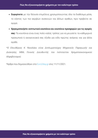 Πώς θα εξοικονομήσετε χρήματα με τον καλύτερο τρόπο
Πώς θα εξοικονομήσετε χρήματα με τον καλύτερο τρόπο
*Άρθρο που δημοσιεύθηκε στο στις 11/11/2021.
Euro2day.gr
*Ο Ελευθέριος Κ. Νικολάου είναι Διπλωματούχος Μηχανικός Παραγωγής και
Διοίκησης, MBA, Γενικός Διευθυντής του Ινστιτούτου Χρηματοοικονομικού
Αλφαβητισμού.
Τα κουπόνια είναι ένας πολύ καλός τρόπος για να μειώσετε τα καθημερινά
προσωπικά ή οικογενειακά σας έξοδα για είδη πρώτης ανάγκης και για άλλα
αγαθά.
Χρησιμοποιήστε εκπτωτικά κουπόνια και κουπόνια προσφορών για τις αγορές
σας:
με την δέουσα επιμέλεια, χρησιμοποιώντας όλα τα διαθέσιμα μέσα,
το κόστος των πιο ακριβών συσκευών και άλλων αγαθών, πριν προβείτε σε
αγορά.
Συγκρίνετε
 