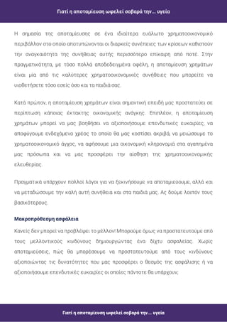 Γιατί η αποταμίευση ωφελεί σοβαρά την... υγεία
Γιατί η αποταμίευση ωφελεί σοβαρά την... υγεία
Η σημασία της αποταμίευσης σε ένα ιδιαίτερα ευάλωτο χρηματοοικονομικό
περιβάλλον στο οποίο αποτυπώνονται οι διαρκείς συνέπειες των κρίσεων καθιστούν
την αναγκαιότητα της συνήθειας αυτής περισσότερο επίκαιρη από ποτέ. Στην
πραγματικότητα, με τόσο πολλά αποδεδειγμένα οφέλη, η αποταμίευση χρημάτων
είναι μία από τις καλύτερες χρηματοοικονομικές συνήθειες που μπορείτε να
υιοθετήσετε τόσο εσείς όσο και τα παιδιά σας.
Κατά πρώτον, η αποταμίευση χρημάτων είναι σημαντική επειδή μας προστατεύει σε
περίπτωση κάποιας έκτακτης οικονομικής ανάγκης. Επιπλέον, η αποταμίευση
χρημάτων μπορεί να μας βοηθήσει να αξιοποιήσουμε επενδυτικές ευκαιρίες, να
αποφύγουμε ενδεχόμενο χρέος το οποίο θα μας κοστίσει ακριβά, να μειώσουμε το
χρηματοοικονομικό άγχος, να αφήσουμε μια οικονομική κληρονομιά στα αγαπημένα
μας πρόσωπα και να μας προσφέρει την αίσθηση της χρηματοοικονομικής
ελευθερίας.
Πραγματικά υπάρχουν πολλοί λόγοι για να ξεκινήσουμε να αποταμιεύουμε, αλλά και
να μεταδώσουμε την καλή αυτή συνήθεια και στα παιδιά μας. Ας δούμε λοιπόν τους
βασικότερους.
Μακροπρόθεσμη ασφάλεια
Κανείς δεν μπορεί να προβλέψει το μέλλον! Μπορούμε όμως να προστατευτούμε από
τους μελλοντικούς κινδύνους δημιουργώντας ένα δίχτυ ασφαλείας. Χωρίς
αποταμιεύσεις, πώς θα μπορέσουμε να προστατευτούμε από τους κινδύνους
αξιοποιώντας τις δυνατότητες που μας προσφέρει ο θεσμός της ασφάλισης ή να
αξιοποιήσουμε επενδυτικές ευκαιρίες οι οποίες πάντοτε θα υπάρχουν;
 
