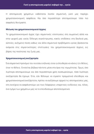 Γιατί η αποταμίευση ωφελεί σοβαρά την... υγεία
Γιατί η αποταμίευση ωφελεί σοβαρά την... υγεία
Η αποταμίευση χρημάτων καθίσταται λοιπόν σημαντική, γιατί μας παρέχει
χρηματοοικονομική ασφάλεια. Και όσο περισσότερο αποταμιεύουμε τόσο πιο
ασφαλείς θα είμαστε.
Μείωση του χρηματoοικονομικού άγχους
Το χρηματοοικονομικό άγχος έχει σημαντικές επιπτώσεις στη σωματική αλλά και
στην ψυχική μας υγεία. Έλλειψη συγκέντρωσης, κακές επιδόσεις στη δουλειά μας,
αϋπνίες, αυξημένη πίεση καθώς και άλλα σημαντικά προβλήματα υγείας βρίσκονται
ανάμεσα στις σημαντικότερες επιπτώσεις του χρηματοοικονομικού άγχους, εις
βάρος της ποιότητας της ζωής μας.
Ένα σημαντικό προνόμιο του να είσαι ενήλικας είναι η ελευθερία να κάνεις ό,τι θέλεις,
όταν το θέλεις. Εννοείται βέβαια πάντοτε μέσα στα όρια της νομιμότητας. Όμως, όσο
λιγότερα αποταμιεύουμε και όσο περισσότερα χρέη συσσωρεύουμε, τόσο λιγότερη
ανεξαρτησία θα έχουμε. Έτσι, εάν θέλουμε να είμαστε πραγματικά ελεύθεροι και
χρηματοοικονομικά ανεξάρτητοι, πρέπει να αυξήσουμε αρχικά τις αποταμιεύσεις μας,
στη συνέχεια να ασφαλιστούμε για τους διάφορους υπαρκτούς κινδύνους και, τέλος,
ένα τμήμα των χρημάτων μας να το επενδύσουμε αποτελεσματικά.
Χρηματοoικονομική ανεξαρτησία
 