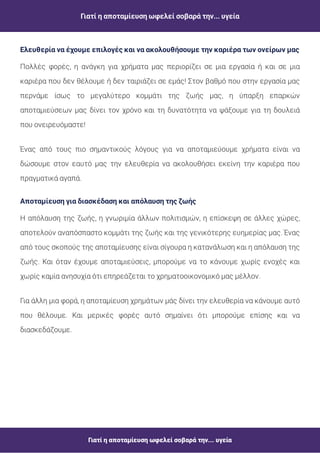 Γιατί η αποταμίευση ωφελεί σοβαρά την... υγεία
Γιατί η αποταμίευση ωφελεί σοβαρά την... υγεία
Πολλές φορές, η ανάγκη για χρήματα μας περιορίζει σε μια εργασία ή και σε μια
καριέρα που δεν θέλουμε ή δεν ταιριάζει σε εμάς! Στον βαθμό που στην εργασία μας
περνάμε ίσως το μεγαλύτερο κομμάτι της ζωής μας, η ύπαρξη επαρκών
αποταμιεύσεων μας δίνει τον χρόνο και τη δυνατότητα να ψάξουμε για τη δουλειά
που ονειρευόμαστε!
Ένας από τους πιο σημαντικούς λόγους για να αποταμιεύουμε χρήματα είναι να
δώσουμε στον εαυτό μας την ελευθερία να ακολουθήσει εκείνη την καριέρα που
πραγματικά αγαπά.
Η απόλαυση της ζωής, η γνωριμία άλλων πολιτισμών, η επίσκεψη σε άλλες χώρες,
αποτελούν αναπόσπαστο κομμάτι της ζωής και της γενικότερης ευημερίας μας. Ένας
από τους σκοπούς της αποταμίευσης είναι σίγουρα η κατανάλωση και η απόλαυση της
ζωής. Και όταν έχουμε αποταμιεύσεις, μπορούμε να το κάνουμε χωρίς ενοχές και
χωρίς καμία ανησυχία ότι επηρεάζεται το χρηματοοικονομικό μας μέλλον.
Για άλλη μια φορά, η αποταμίευση χρημάτων μάς δίνει την ελευθερία να κάνουμε αυτό
που θέλουμε. Και μερικές φορές αυτό σημαίνει ότι μπορούμε επίσης και να
διασκεδάζουμε.
Αποταμίευση για διασκέδαση και απόλαυση της ζωής
Ελευθερία να έχουμε επιλογές και να ακολουθήσουμε την καριέρα των ονείρων μας
 