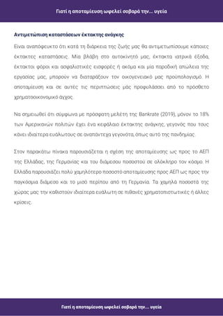 Γιατί η αποταμίευση ωφελεί σοβαρά την... υγεία
Γιατί η αποταμίευση ωφελεί σοβαρά την... υγεία
Είναι αναπόφευκτο ότι κατά τη διάρκεια της ζωής μας θα αντιμετωπίσουμε κάποιες
έκτακτες καταστάσεις. Μία βλάβη στο αυτοκίνητό μας, έκτακτα ιατρικά έξοδα,
έκτακτοι φόροι και ασφαλιστικές εισφορές ή ακόμα και μία παροδική απώλεια της
εργασίας μας, μπορούν να διαταράξουν τον οικογενειακό μας προϋπολογισμό. Η
αποταμίευση και σε αυτές τις περιπτώσεις μάς προφυλάσσει από το πρόσθετο
χρηματοοικονομικό άγχος.
Να σημειωθεί ότι σύμφωνα με πρόσφατη μελέτη της Bankrate (2019), μόνον το 18%
των Αμερικανών πολιτών έχει ένα κεφάλαιο έκτακτης ανάγκης, γεγονός που τους
κάνει ιδιαίτερα ευάλωτους σε αναπάντεχα γεγονότα, όπως αυτό της πανδημίας.
Στον παρακάτω πίνακα παρουσιάζεται η σχέση της αποταμίευσης ως προς το ΑΕΠ
της Ελλάδας, της Γερμανίας και του διάμεσου ποσοστού σε ολόκληρο τον κόσμο. Η
Ελλάδα παρουσιάζει πολύ χαμηλότερο ποσοστό αποταμίευσης προς ΑΕΠ ως προς την
παγκόσμια διάμεσο και το μισό περίπου από τη Γερμανία. Τα χαμηλά ποσοστά της
χώρας μας την καθιστούν ιδιαίτερα ευάλωτη σε πιθανές χρηματοπιστωτικές ή άλλες
κρίσεις.
Αντιμετώπιση καταστάσεων έκτακτης ανάγκης
 