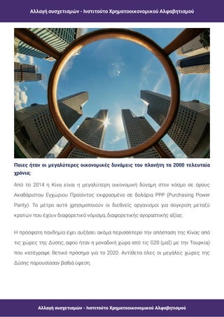 Αλλαγή συσχετισμών - Ινστιτούτο Χρηματοοικονομικού Αλφαβητισμού
Αλλαγή συσχετισμών - Ινστιτούτο Χρηματοοικονομικού Αλφαβητισμού
Ποιες ήταν οι μεγαλύτερες οικονομικές δυνάμεις του πλανήτη τα 2000 τελευταία
χρόνια;
Από το 2014 η Κίνα είναι η μεγαλύτερη οικονομική δύναμη στον κόσμο σε όρους
Ακαθάριστου Εγχώριου Προϊόντος εκφρασμένο σε δολάρια PPP (Purchasing Power
Parity). Το μέτρο αυτό χρησιμοποιούν οι διεθνείς οργανισμοί για σύγκριση μεταξύ
κρατών που έχουν διαφορετικό νόμισμα, διαφορετικής αγοραστικής αξίας.
Η πρόσφατη πανδημία έχει αυξήσει ακόμα περισσότερο την απόσταση της Κίνας από
τις χώρες της Δύσης, αφού ήταν η μοναδική χώρα από τις G20 (μαζί με την Τουρκία)
που κατέγραψε θετικό πρόσημο για το 2020. Αντίθετα όλες οι μεγάλες χώρες της
Δύσης παρουσίασαν βαθιά ύφεση.
 