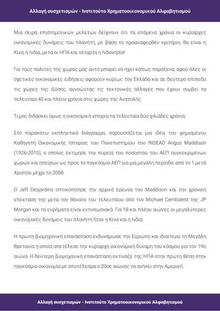 Αλλαγή συσχετισμών - Ινστιτούτο Χρηματοοικονομικού Αλφαβητισμού
Αλλαγή συσχετισμών - Ινστιτούτο Χρηματοοικονομικού Αλφαβητισμού
Μια σειρά επιστημονικών μελετών δείχνουν ότι τα επόμενα χρόνια οι κυρίαρχες
οικονομικές δυνάμεις του πλανήτη, με βάση το προαναφερθέν κριτήριο, θα είναι η
Κίνα, η Ινδία, μετά οι ΗΠΑ και τέταρτη η Ινδονησία!
Για τους πολίτες της χώρας μας αυτό μπορεί να ηχεί κάπως παράξενα, αφού όλες οι
σχετικές οικονομικές ειδήσεις αφορούν κυρίως την Ελλάδα και σε δεύτερο επίπεδο
τις χώρες της Δύσης, αγνοώντας τις τεκτονικές αλλαγές που έχουν συμβεί τα
τελευταία 40 και πλέον χρόνια στις χώρες της Ανατολής.
Τι μας διδάσκει όμως η οικονομική ιστορία τα τελευταία δύο χιλιάδες χρόνια;
Στο παρακάτω εκπληκτικό διάγραμμα, παρουσιάζεται μια ιδέα του φημισμένου
Καθηγητή Οικονομικής Ιστορίας του Πανεπιστημίου του INSEAD Angus Maddison
(1926-2010), ο οποίος εκτίμησε την πορεία του ποσοστού του ΑΕΠ συγκεκριμένων
χωρών και ηπείρων ως προς το παγκόσμιο ΑΕΠ για μια μεγάλη περίοδο, από το 1 μετά
Χριστόν μέχρι το 2008.
Ο Jeft Desjardins οπτικοποίησε την αρχική έρευνα του Maddison και την χρονική
επέκταση της μετά τον θάνατο του τελευταίου από τον Michael Cembalest της JP
Morgan και τα ευρήματα είναι εντυπωσιακά. Για 18 και πλέον αιώνες οι μεγαλύτερες
οικονομικές δυνάμεις του πλανήτη ήταν η Κίνα και η Ινδία.
Η πρώτη βιομηχανική επανάσταση ενδυνάμωσε την Ευρώπη και ιδιαίτερα τη Μεγάλη
Βρετανία η οποία απετέλεσε την κυρίαρχη οικονομική δύναμη του κόσμου για τον 19ο
αιώνα. H δεύτερη βιομηχανική επανάσταση εκτίναξε της ΗΠΑ στην πρώτη θέση στην
παγκόσμια οικονομία με αποτέλεσμα ο 20ος αιώνας να ανήκει στην Αμερική.
 