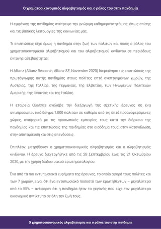 Ο χρηματοοικονομικός αλφαβητισμός και ο ρόλος του στην πανδημία
Ο χρηματοοικονομικός αλφαβητισμός και ο ρόλος του στην πανδημία
Η εμφάνιση της πανδημίας ανέτρεψε την γνώριμη καθημερινότητά μας, όπως επίσης
και τις βασικές λειτουργίες της κοινωνίας μας.
Τι επιπτώσεις είχε όμως η πανδημία στην ζωή των πολιτών και ποιος ο ρόλος του
χρηματοοικονομικού αλφαβητισμού και του αλφαβητισμού κινδύνου σε περιόδους
έντονης αβεβαιότητας;
H Allianz (Allianz Research, Allianz SE, November 2020) διερεύνησε τις επιπτώσεις της
πρωτόγνωρης αυτής πανδημίας στους πολίτες επτά ανεπτυγμένων χωρών, της
Αυστρίας, της Γαλλίας, της Γερμανίας, της Ελβετίας, των Ηνωμένων Πολιτειών
Αμερικής, της Ισπανίας και της Ιταλίας.
Η εταιρεία Qualtrics ανέλαβε την διεξαγωγή της σχετικής έρευνας σε ένα
αντιπροσωπευτικό δείγμα 1.000 πολιτών σε καθεμία από τις επτά προαναφερόμενες
χώρες, αναφορικά με τις προσωπικές εμπειρίες τους κατά την διάρκεια της
πανδημίας και τις επιπτώσεις της πανδημίας στο εισόδημα τους, στην κατανάλωση,
στην αποταμίευση και στις επενδύσεις.
Επιπλέον, μετρήθηκαν ο χρηματοοικονομικός αλφαβητισμός και ο αλφαβητισμός
κινδύνου. Η έρευνα διενεργήθηκε από τις 28 Σεπτεμβρίου έως τις 21 Οκτωβρίου
2020, με την χρήση διαδικτυακού ερωτηματολογίου.
Ένα από τα πιο εντυπωσιακά ευρήματα της έρευνας, το οποίο αφορά τους πολίτες και
των 7 χωρών, είναι ότι ένα εντυπωσιακό ποσοστό των ερωτηθέντων – μεγαλύτερο
από το 55% – ανέφεραν ότι η πανδημία ήταν το γεγονός που είχε τον μεγαλύτερο
οικονομικό αντίκτυπο σε όλη την ζωή τους.
 
