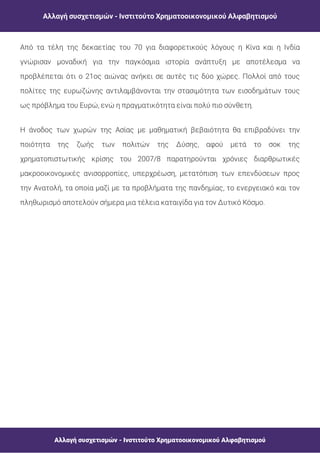Αλλαγή συσχετισμών - Ινστιτούτο Χρηματοοικονομικού Αλφαβητισμού
Αλλαγή συσχετισμών - Ινστιτούτο Χρηματοοικονομικού Αλφαβητισμού
Από τα τέλη της δεκαετίας του 70 για διαφορετικούς λόγους η Κίνα και η Ινδία
γνώρισαν μοναδική για την παγκόσμια ιστορία ανάπτυξη με αποτέλεσμα να
προβλέπεται ότι ο 21ος αιώνας ανήκει σε αυτές τις δύο χώρες. Πολλοί από τους
πολίτες της ευρωζώνης αντιλαμβάνονται την στασιμότητα των εισοδημάτων τους
ως πρόβλημα του Ευρώ, ενώ η πραγματικότητα είναι πολύ πιο σύνθετη.
Η άνοδος των χωρών της Ασίας με μαθηματική βεβαιότητα θα επιβραδύνει την
ποιότητα της ζωής των πολιτών της Δύσης, αφού μετά το σοκ της
χρηματοπιστωτικής κρίσης του 2007/8 παρατηρούνται χρόνιες διαρθρωτικές
μακροοικονομικές ανισορροπίες, υπερχρέωση, μετατόπιση των επενδύσεων προς
την Ανατολή, τα οποία μαζί με τα προβλήματα της πανδημίας, το ενεργειακό και τον
πληθωρισμό αποτελούν σήμερα μια τέλεια καταιγίδα για τον Δυτικό Κόσμο.
 