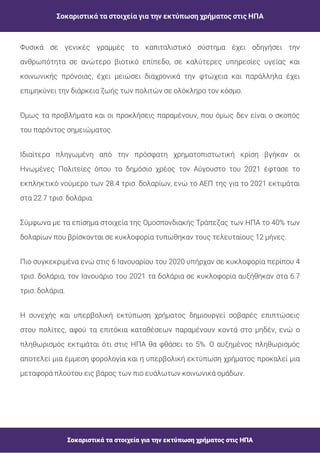 Σοκαριστικά τα στοιχεία για την εκτύπωση χρήματος στις ΗΠΑ
Σοκαριστικά τα στοιχεία για την εκτύπωση χρήματος στις ΗΠΑ
Φυσικά σε γενικές γραμμές το καπιταλιστικό σύστημα έχει οδηγήσει την
ανθρωπότητα σε ανώτερο βιοτικό επίπεδο, σε καλύτερες υπηρεσίες υγείας και
κοινωνικής πρόνοιας, έχει μειώσει διαχρονικά την φτώχεια και παράλληλα έχει
επιμηκύνει την διάρκεια ζωής των πολιτών σε ολόκληρο τον κόσμο.
Όμως τα προβλήματα και οι προκλήσεις παραμένουν, που όμως δεν είναι ο σκοπός
του παρόντος σημειώματος.
Ιδιαίτερα πληγωμένη από την πρόσφατη χρηματοπιστωτική κρίση βγήκαν οι
Ηνωμένες Πολιτείες όπου το δημόσιο χρέος τον Αύγουστο του 2021 έφτασε το
εκπληκτικό νούμερο των 28.4 τρισ. δολαρίων, ενώ το ΑΕΠ της για το 2021 εκτιμάται
στα 22.7 τρισ. δολάρια.
Σύμφωνα με τα επίσημα στοιχεία της Ομοσπονδιακής Τράπεζας των ΗΠΑ το 40% των
δολαρίων που βρίσκονται σε κυκλοφορία τυπώθηκαν τους τελευταίους 12 μήνες.
Πιο συγκεκριμένα ενώ στις 6 Ιανουαρίου του 2020 υπήρχαν σε κυκλοφορία περίπου 4
τρισ. δολάρια, τον Ιανουάριο του 2021 τα δολάρια σε κυκλοφορία αυξήθηκαν στα 6.7
τρισ. δολάρια.
Η συνεχής και υπερβολική εκτύπωση χρήματος δημιουργεί σοβαρές επιπτώσεις
στου πολίτες, αφού τα επιτόκια καταθέσεων παραμένουν κοντά στο μηδέν, ενώ ο
πληθωρισμός εκτιμάται ότι στις ΗΠΑ θα φθάσει το 5%. Ο αυξημένος πληθωρισμός
αποτελεί μια έμμεση φορολογία και η υπερβολική εκτύπωση χρήματος προκαλεί μια
μεταφορά πλούτου εις βάρος των πιο ευάλωτων κοινωνικά ομάδων.
 