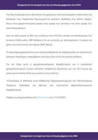 Σοκαριστικά τα στοιχεία για την εκτύπωση χρήματος στις ΗΠΑ
Σοκαριστικά τα στοιχεία για την εκτύπωση χρήματος στις ΗΠΑ
Την ίδια στιγμή χάνεται η αξιοπιστία του χρήματος, στην συγκεκριμένη περίπτωση του
δολαρίου, ενώ παράλληλα δημιουργούνται φούσκες (bubbles) στις άλλες αγορές,
όπως στην χρηματιστηριακή αγορά, στην αγορά των ακινήτων και στην αγορά των
κρυπτονομισμάτων.
Από την άλλη μεριά το 40% των ενήλικων στις ΗΠΑ δεν μπορεί να αποπληρώσει ένα
έκτακτο έξοδο μόλις 400 δολάρια είτε με μετρητά, με αποταμιεύσεις ή ακόμα και
μέσω της πιστωτικής του κάρτας (ABC News).
Το παγκόσμιο χρηματοπιστωτικό σύστημα βρίσκεται σε σοβαρή κρίση και απαιτούνται
κρίσιμες παγκόσμιες παρεμβάσεις που όμως δεν είναι μια εύκολη υπόθεση.
Για τον λόγο αυτό ο χρηματοοικονομικός αλφαβητισμός και η ουσιαστική
χρηματοοικονομική γνώση αποτελεί απαραίτητη δεξιότητα για τον 21ο αιώνα όχι
μόνον για τα παιδιά, αλλά και για όλους τους πολίτες.
*Ο Νικόλαος Δ. Φίλιππας είναι Καθηγητής Χρηματοοικονομικής του Πανεπιστημίου
Πειραιώς, Πρόεδρος και Ιδρυτής του Ινστιτούτου Χρηματοοικονομικού
Αλφαβητισμού.
*Άρθρο που δημοσιεύθηκε στο στις 13/10/2021.
CNN Greece
 
