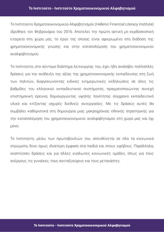 Το Ινστιτούτο - Ινστιτούτο Χρηματοοικονομικού Αλφαβητισμού
Το Ινστιτούτο - Ινστιτούτο Χρηματοοικονομικού Αλφαβητισμού
Το Ινστιτούτο Χρηματοοικονομικού Αλφαβητισμού (Hellenic Financial Literacy Institute)
ιδρύθηκε τον Φεβρουάριο του 2016. Αποτελεί την πρώτη αστική μη κερδοσκοπική
εταιρεία στη χώρα μας, το έργο της οποίας είναι αφιερωμένο στη διάδοση της
χρηματοοικονομικής γνώσης και στην καταπολέμηση του χρηματοοικονομικού
αναλφαβητισμού.
Το Ινστιτούτο, στο σύντομο διάστημα λειτουργίας του, έχει ήδη αναλάβει πολλαπλές
δράσεις για την ανάδειξη της αξίας της χρηματοοικονομικής εκπαίδευσης στη ζωή
των πολιτών, διοργανώνοντας ειδικές ενημερωτικές εκδηλώσεις σε όλες τις
βαθμίδες του ελληνικού εκπαιδευτικού συστήματος, πραγματοποιώντας συνεχή
επιστημονική έρευνα, δημιουργώντας υψηλής ποιότητας σύγχρονο εκπαιδευτικό
υλικό και κτίζοντας ισχυρές διεθνείς συνεργασίες. Με τις δράσεις αυτές θα
συμβάλει καθοριστικά στη δημιουργία μιας μακροχρόνιας εθνικής στρατηγικής για
την καταπολέμηση του χρηματοοικονομικού αναλφαβητισμού στη χώρα μας και όχι
μόνο.
Το Ινστιτούτο, μέσω των πρωτοβουλιών του, απευθύνεται σε όλα τα κοινωνικά
στρώματα, δίνει όμως ιδιαίτερη έμφαση στα παιδιά και στους εφήβους. Παράλληλα,
αναπτύσσει δράσεις και για άλλες ευάλωτες κοινωνικές ομάδες, όπως για τους
ανέργους, τις γυναίκες, τους συνταξιούχους και τους μετανάστες.
 