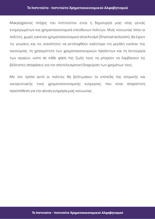 Το Ινστιτούτο - Ινστιτούτο Χρηματοοικονομικού Αλφαβητισμού
Το Ινστιτούτο - Ινστιτούτο Χρηματοοικονομικού Αλφαβητισμού
Μακροχρόνιος στόχος του Ινστιτούτου είναι η δημιουργία μιας νέας γενιάς
ενημερωμένων και χρηματοοικονομικά υπεύθυνων πολιτών. Μιας κοινωνίας όπου οι
πολίτες, χωρίς κανέναν χρηματοοικονομικό αποκλεισμό ( nancial exclusion), θα έχουν
τις γνώσεις και τις ικανότητες να αντιληφθούν καλύτερα «τη μεγάλη εικόνα» της
οικονομίας, τη χρησιμότητα των χρηματοοικονομικών προϊόντων και τη λειτουργία
των αγορών, ώστε σε κάθε φάση της ζωής τους να μπορούν να λαμβάνουν τις
βέλτιστες αποφάσεις για την αποτελεσματική διαχείριση των χρημάτων τους.
Με τον τρόπο αυτό οι πολίτες θα βελτιώσουν το επίπεδο της ατομικής και
οικογενειακής τους χρηματοοικονομικής ευημερίας, που είναι απαραίτητη
προϋπόθεση για την αέναη ευημερία μιας κοινωνίας.
 