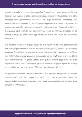 Ο χρηματοοικονομικός αλφαβητισμός και ο ρόλος του στην πανδημία
Ο χρηματοοικονομικός αλφαβητισμός και ο ρόλος του στην πανδημία
Φυσικά στην μελέτη παρατηρούνται μεγάλες διαφορές στις απαντήσεις μεταξύ των
πολιτών των χωρών, οι οποίες αντικατοπτρίζουν κυρίως την διαφορετικότητα στην
ποιότητα των υγειονομικών υποδομών και στην οικονομική κατάσταση των
εξεταζόμενων οικονομιών. Για παράδειγμα, οι Γερμανοί ερωτηθέντες εμφανίζουν το
υψηλότερο επίπεδο χρηματοοικονομικής ανθεκτικότητας ( nancial resilience).
Παράλληλα, μόνο το 20,0% των ερωτηθέντων Γερμανών πολιτών ανέφεραν ότι το
εισόδημά τους μειώθηκε λόγω της πανδημίας, έναντι του 30,0% του συνολικού
δείγματος.
Ένα δεύτερο ενδιαφέρον εύρημα αφορά σε ένα σημαντικό ποιοτικό χαρακτηριστικό
που καταγράφεται και αυτό σε όλες τις εξεταζόμενες χώρες: η κρίση της πανδημίας
επηρέασε δυσανάλογα τις γυναίκες και τους millennials. Πιο συγκεκριμένα, το 37,8%
των millennials ανέφεραν μειωμένο εισόδημα λόγω της πανδημίας, έναντι του 27,2%
των non-millennials. Το χάσμα μεταξύ των φύλων (gender gap) είναι και αυτό
σημαντικό, καθώς το 32,7% των ερωτηθέντων γυναικών ανέφεραν σημαντική μείωση
του εισοδήματός τους, έναντι του 27,1% των ερωτηθέντων ανδρών.
Οι χρηματοοικονομικές γνώσεις αποτελούν ένα κρίσιμο παράγοντα που εξηγεί
ικανοποιητικά γιατί ένα τμήμα του πληθυσμού είναι περισσότερο ικανό να
αντιμετωπίσει με επιτυχία ένα αναπάντεχο χρηματοοικονομικό σοκ, σε σχέση με άλλα
τμήματα του πληθυσμού.
 