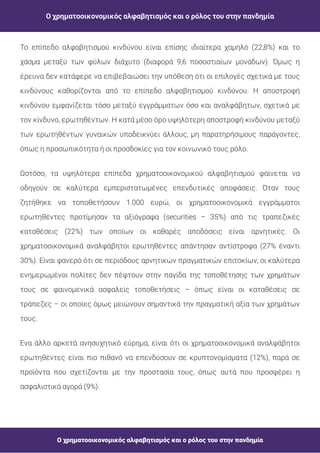 Ο χρηματοοικονομικός αλφαβητισμός και ο ρόλος του στην πανδημία
Ο χρηματοοικονομικός αλφαβητισμός και ο ρόλος του στην πανδημία
Το επίπεδο αλφαβητισμού κινδύνου είναι επίσης ιδιαίτερα χαμηλό (22,8%) και το
χάσμα μεταξύ των φύλων διάχυτο (διαφορά 9,6 ποσοστιαίων μονάδων). Όμως η
έρευνα δεν κατάφερε να επιβεβαιώσει την υπόθεση ότι οι επιλογές σχετικά με τους
κινδύνους καθορίζονται από το επίπεδο αλφαβητισμού κινδύνου. Η αποστροφή
κινδύνου εμφανίζεται τόσο μεταξύ εγγράμματων όσο και αναλφάβητων, σχετικά με
τον κίνδυνο, ερωτηθέντων. Η κατά μέσο όρο υψηλότερη αποστροφή κινδύνου μεταξύ
των ερωτηθέντων γυναικών υποδεικνύει άλλους, μη παρατηρήσιμους παράγοντες,
όπως η προσωπικότητα ή οι προσδοκίες για τον κοινωνικό τους ρόλο.
Ωστόσο, τα υψηλότερα επίπεδα χρηματοοικονομικού αλφαβητισμού φαίνεται να
οδηγούν σε καλύτερα εμπεριστατωμένες επενδυτικές αποφάσεις. Όταν τους
ζητήθηκε να τοποθετήσουν 1.000 ευρώ, οι χρηματοοικονομικά εγγράμματοι
ερωτηθέντες προτίμησαν τα αξιόγραφα (securities – 35%) από τις τραπεζικές
καταθέσεις (22%) των οποίων οι καθαρές αποδόσεις είναι αρνητικές. Οι
χρηματοοικονομικά αναλφάβητοι ερωτηθέντες απάντησαν αντίστροφα (27% έναντι
30%). Είναι φανερό ότι σε περιόδους αρνητικών πραγματικών επιτοκίων, οι καλύτερα
ενημερωμένοι πολίτες δεν πέφτουν στην παγίδα της τοποθέτησης των χρημάτων
τους σε φαινομενικά ασφαλείς τοποθετήσεις – όπως είναι οι καταθέσεις σε
τράπεζες – οι οποίες όμως μειώνουν σημαντικά την πραγματική αξία των χρημάτων
τους.
Ένα άλλο αρκετά ανησυχητικό εύρημα, είναι ότι οι χρηματοοικονομικά αναλφάβητοι
ερωτηθέντες είναι πιο πιθανό να επενδύσουν σε κρυπτονομίσματα (12%), παρά σε
προϊόντα που σχετίζονται με την προστασία τους, όπως αυτά που προσφέρει η
ασφαλιστικά αγορά (9%).
 