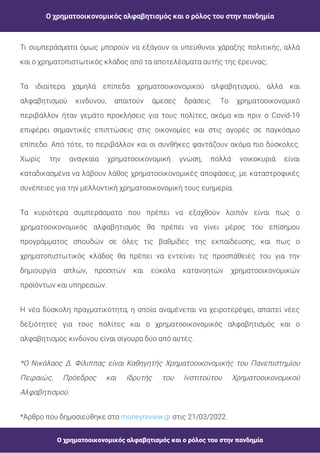 Ο χρηματοοικονομικός αλφαβητισμός και ο ρόλος του στην πανδημία
Ο χρηματοοικονομικός αλφαβητισμός και ο ρόλος του στην πανδημία
Τι συμπεράσματα όμως μπορούν να εξάγουν οι υπεύθυνοι χάραξης πολιτικής, αλλά
και ο χρηματοπιστωτικός κλάδος από τα αποτελέσματα αυτής της έρευνας;
Τα ιδιαίτερα χαμηλά επίπεδα χρηματοοικονομικού αλφαβητισμού, αλλά και
αλφαβητισμού κινδύνου, απαιτούν άμεσες δράσεις. Το χρηματοοικονομικό
περιβάλλον ήταν γεμάτο προκλήσεις για τους πολίτες, ακόμα και πριν ο Covid-19
επιφέρει σημαντικές επιπτώσεις στις οικονομίες και στις αγορές σε παγκόσμιο
επίπεδο. Από τότε, το περιβάλλον και οι συνθήκες φαντάζουν ακόμα πιο δύσκολες.
Χωρίς την αναγκαία χρηματοοικονομική γνώση, πολλά νοικοκυριά είναι
καταδικασμένα να λάβουν λάθος χρηματοοικονομικές αποφάσεις, με καταστροφικές
συνέπειες για την μελλοντική χρηματοοικονομική τους ευημερία.
Τα κυριότερα συμπεράσματα που πρέπει να εξαχθούν λοιπόν είναι πως ο
χρηματοοικονομικός αλφαβητισμός θα πρέπει να γίνει μέρος του επίσημου
προγράμματος σπουδών σε όλες τις βαθμίδες της εκπαίδευσης, και πως ο
χρηματοπιστωτικός κλάδος θα πρέπει να εντείνει τις προσπάθειές του για την
δημιουργία απλών, προσιτών και εύκολα κατανοητών χρηματοοικονομικών
προϊόντων και υπηρεσιών.
Η νέα δύσκολη πραγματικότητα, η οποία αναμένεται να χειροτερέψει, απαιτεί νέες
δεξιότητες για τους πολίτες και ο χρηματοοικονομικός αλφαβητισμός και ο
αλφαβητισμός κινδύνου είναι σίγουρα δύο από αυτές.
*Ο Νικόλαος Δ. Φίλιππας είναι Καθηγητής Χρηματοοικονομικής του Πανεπιστημίου
Πειραιώς, Πρόεδρος και Ιδρυτής του Ινστιτούτου Χρηματοοικονομικού
Αλφαβητισμού.
*Άρθρο που δημοσιεύθηκε στο στις 21/03/2022.
moneyreview.gr
 