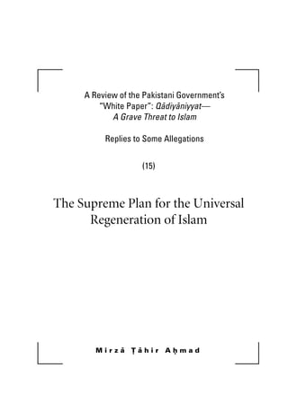 A Review of the Pakistani Government’s
“White Paper”: Qadiyaniyyat—
A Grave Threat to Islam
Replies to Some Allegations
(15)
The Supreme Plan for the Universal
Regeneration of Islam
M i r z a T a h i r A h m a d
Khutba 15.book Page i Wednesday, July 11, 2007 11:53 PM
 