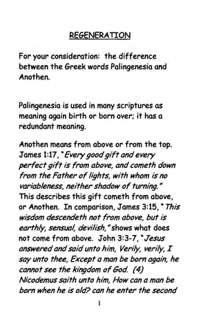 REGENERATION 


For your consideration: the difference
between the Greek words·Palingenesia and
Anothen.


Palingenesia is used in many scriptures as
meaning again birth or born over; it has a
redundant meaning.

Anothen means from above or from the top_
James 1:17, "Every goodgift and every
perfectgift is from above, and cometh down
from the Father of lights, with whom is no
variableness, neither shadow of turning. H


This describes this gift cometh from above,
or Anothen. In comparison, James 3:15, "This
wisdom descendeth not from above, but is
earthly, sensual, devilish, shows what does
                           H


not come from above. John 3:3-7, "Jesus
answered and said unto him, Verily, verily, I
say unto thee, Except a man be born again, he
cannot see the kingdom ofGod (4)
Nicodemus saith unto him, How can a man be
born when he is old? can he enter the second
                       1
 