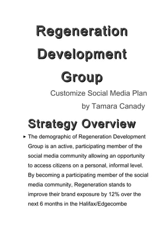 Regeneration
     Development
               Group
          Customize Social Media Plan
                       by Tamara Canady

 Strategy Overview
 The demographic of Regeneration Development
 Group is an active, participating member of the
 social media community allowing an opportunity
 to access citizens on a personal, informal level.
 By becoming a participating member of the social
 media community, Regeneration stands to
 improve their brand exposure by 12% over the
 next 6 months in the Halifax/Edgecombe
 