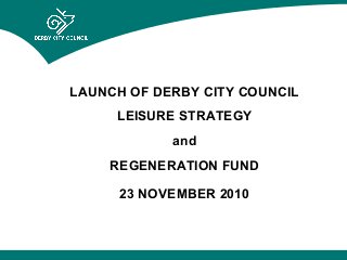 LAUNCH OF DERBY CITY COUNCIL
LEISURE STRATEGY
and
REGENERATION FUND
23 NOVEMBER 2010
 