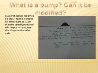 What is a bump? Can it be modified?Surely it can be modified so that,it forms 2 slopes on either side of it..So that the speed produced will help it to complete the slope on the other side.3/21/20114