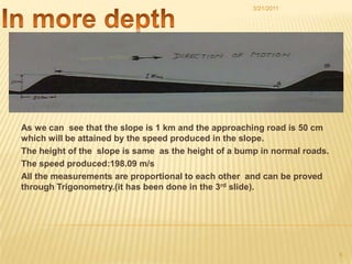 In more depthAs we can  see that the slope is 1 km and the approaching road is 50 cm which will be attained by the speed produced in the slope.The height of the  slope is same  as the height of a bump in normal roads.The speed produced:198.09 m/sAll the measurements are proportional to each other  and can be proved through Trigonometry.(it has been done in the 3rd slide).3/21/20115