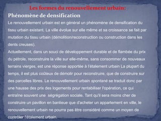 Les formes du renouvellement urbain:
Phénomène de densification
Le renouvellement urbain est en général un phénomène de densification du
tissu urbain existant. La ville évolue sur elle même et sa croissance se fait par
mutation du tissu urbain (démolition/reconstruction ou construction dans les
dents creuses).
Actuellement, dans un souci de développement durable et de flambée du prix
du pétrole, reconstruire la ville sur elle-même, sans consommer de nouveaux
terrains vierges, est une réponse apportée à l’étalement urbain La plupart du
temps, il est plus coûteux de démolir pour reconstruire, que de construire sur
des parcelles libres. Le renouvellement urbain spontané se traduit donc par

une hausse des prix des logements pour rentabiliser l'opération, ce qui
entraîne souvent une ségrégation sociale. Tant qu'il sera moins cher de
construire un pavillon en banlieue que d'acheter un appartement en ville, le
renouvellement urbain ne pourra pas être considéré comme un moyen de

contrôler l'étalement urbain.

 