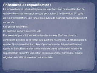 Phénomène de requalification :
Le renouvellement urbain désigne aussi le phénomène de requalification de
quartiers existants sans avoir recours pour autant à la démolition. On parle
alors de réhabilitation. En France, deux types de quartiers sont principalement
concernés :
Les grands ensembles
les quartiers anciens de centre ville,
Par exemple,lyon a été le théâtre dans les années 80 d'une prise de
conscience politique de la valeur des quartiers historiques. La réhabilitation du
quartier Saint-Jean devint un objectif prépondérant et fut particulièrement
rapide. A Saint Etienne dite la ville noire du fait de son histoire minière, la
requalification du centre ville est un enjeu majeur pour transformer l'image

négative de la ville et retrouver une attractivité.

 