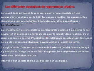Le travail dans un projet de renouvellement urbain consiste en une
somme d’interventions sur le bâti, les espaces publics, les usages et les

circulations, qui se concrétisent dans des opérations spécifiques :
La réhabilitation :
La réhabilitation est une pratique architecturale destinée à améliorer le bâti
dévalorisé et prolongé sa durée de vie pour le rétablir dans l’estime. C’est

aussi une remise en état d’habitation des bâtiments en actualisant les façons
de les utiliser au sens physique, psychologique et social du terme.
Il s’agit à partir d’une reconnaissance de l’existant (le bâti, la mémoire qui
s’y attache et l’usage qu’on en fait), d’apporter les compléments qui feront
levier vers évolution positive.
Intervenir sur un bâti comme un médecin sur un malade.

 