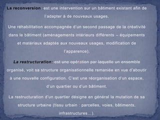 La reconversion :est une intervention sur un bâtiment existant afin de
l’adapter à de nouveaux usages.

Une réhabilitation accompagnée d’un second passage de la créativité
dans le bâtiment (aménagements intérieurs différents – équipements
et matériaux adaptés aux nouveaux usages, modification de

l’apparence).
La restructuration: est une opération par laquelle un ensemble
organisé, voit sa structure organisationnelle remaniée en vue d’aboutir

à une nouvelle configuration. C’est une réorganisation d’un espace,
d’un quartier ou d’un bâtiment.
La restructuration d’un quartier désigne en général la mutation de sa

structure urbaine (tissu urbain : parcelles, voies, bâtiments,
infrastructures…).

 