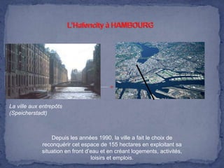 La ville aux entrepôts
(Speicherstadt)

Depuis les années 1990, la ville a fait le choix de
reconquérir cet espace de 155 hectares en exploitant sa
situation en front d’eau et en créant logements, activités,
loisirs et emplois.

 