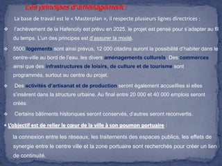 La base de travail est le « Masterplan », il respecte plusieurs lignes directrices :


l’achèvement de la Hafencity est prévu en 2025, le projet est pensé pour s’adapter au fil
du temps. L’un des principes est d’assurer la mixité.



5500 logements sont ainsi prévus, 12 000 citadins auront la possibilité d’habiter dans le
centre-ville au bord de l’eau. les divers aménagements culturels. Des commerces
ainsi que des infrastructures de loisirs, de culture et de tourisme sont
programmés, surtout au centre du projet.



Des activités d’artisanat et de production seront également accueillies si elles
s’insèrent dans la structure urbaine. Au final entre 20 000 et 40 000 emplois seront
créés.



Certains bâtiments historiques seront conservés, d’autres seront reconvertis.

• L’objectif est de relier le cœur de la ville à son poumon portuaire :
la connexion entre les réseaux, les traitements des espaces publics, les effets de
synergie entre le centre ville et la zone portuaire sont recherchés pour créer un lien
de continuité.

 