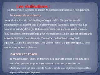 Le Master plan découpe le site en 18 secteurs regroupés en huit quartiers.

sera situé autour du port de Magdeburger Hafen. Ce quartier sera le
prolongement et le point final d’un cheminement partant du centre-ville. Les
deux rives du Magdeburger Hafen seront de larges espaces en liaison avec
l’eau (escaliers, aménagements pour les excursions…). Le quartier abritera des
activités de loisirs, de culture, de commerce, de tourisme : un grand
aquarium, un centre scientifique, une galerie maritime y prendront place, ainsi
que le terminal des croisières.

du Magdeburger Hafen, on trouvera des quartiers mixtes avec des axes
Nord-Sud prononcés pour faire la liaison avec le centre-ville. Le
Masterplan prévoit des « points hauts » situés aux endroits remarquables

et particulièrement exposés.

 