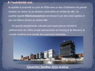

le quartier à proximité du pont de l’Elbe sera un lieu d’habitation de grande
hauteur, en raison de sa situation particulière en entrée de ville. Ce
quartier appelé Elbbrückenzentrum est desservi par des voies rapides et
par une liaison directe au centre-ville.
De grands équipements culturels sont aussi prévus comme la
philharmonie de L’Elbe (projet spectaculaire de Herzog & de Meuron), le
musée maritime et le monde des aventures maritimes.

Quartier Sandtor déjà réalisé

 