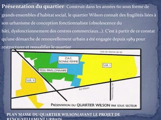 Présentation du quartier: Construit dans les années 60 sous forme de
grands ensembles d’habitat social, le quartier Wilson connaît des fragilités liées à
son urbanisme de conception fonctionnaliste (obsolescence du
bâti, dysfonctionnement des centres commerciaux…). C’est à partir de ce constat
qu’une démarche de renouvellement urbain a été engagée depuis 1989 pour
restructurer et requalifier le quartier

PLAN MASSE DU QUARTIER WILSON(AVANT LE PROJET DE

 