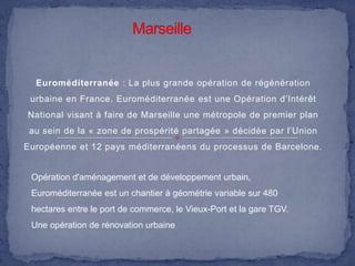 Euroméditerranée : La plus grande opération de régénération
urbaine en France. Euroméditerranée est une Opération d’Intérêt

National visant à faire de Marseille une métropole de premier plan
au sein de la « zone de prospérité partagée » décidée par l’Union
Européenne et 12 pays méditerranéens du processus de Barcelone.

Opération d'aménagement et de développement urbain,
Euroméditerranée est un chantier à géométrie variable sur 480
hectares entre le port de commerce, le Vieux-Port et la gare TGV.
Une opération de rénovation urbaine

 