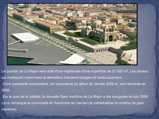 Le quartier de La Major sera doté d'une esplanade d'une superficie de 21 000 m². Les travaux,
qui impliquent notamment la démolition d'anciens hangars et l'enfouissement
d'une passerelle autoroutière, ont commencé au début de l'année 2006 et sont terminés en
2008.
Sur le quai de la Joliette, la nouvelle Gare maritime de La Major a été inaugurée en juin 2006.
La on remarque la convivialité et l’harmonie de l’ancien (la cathedrale)et le modrne (la gare

maritime)

 