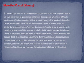 Meurthe-Canal (Nancy):
À l'heure où plus de 75 % de la population française vit en ville, se pose de plus

en plus clairement la question du traitement des espaces urbains en difficulté
spatialement (friches, déprise...) C'est le cas à Nancy, où le quartier industrialourbain de Meurthe-Canal, né, en périphérie du centre et à la du fin du 19
siècle, de la concentration d'activités diverses et d'habitat entre la Meurthe et le
canal de la Marne au Rhin, se trouve, à la fin du 20 siècle, enclavé dans le tissu
urbain et en grande partie en friche. Cette situation mène, à partir du milieu des
années 1990, à un ambitieux programme de renouvellement urbain encore en
cours aujourd'hui et qui, bien plus que de traiter simplement le quartier en
question, est aussi une opportunité pour les autorités locales (municipalité et
communauté urbaine), de repenser l'organisation spatiale de la ville entière.

 