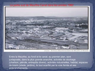 La partie sud de Meurthe-Canal dans les années 1960

Entre la Meurthe, au fond et le canal, au premier plan, sont
juxtaposés, dans la plus grande anarchie, activités de stockage
(charbon, pétrole, entrepôts divers), activités industrielles, habitat, espaces
de loisirs (stade, jardins), le tout scarifié par la voie ferrée et ses
embranchements.

 