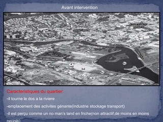 Avant intervention

Caracteristiques du quartier:
-il tourne le dos a la riviere
-emplacement des activites génante(industrie stockage transport)
-il est perçu comme un no man’s land en friche(non attractif,de moins en moins

 