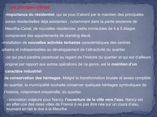 Les principes utilisés:
-importance du résidentiel, qui se joue d’abord par le maintien des principales
zones résidentielles déjà existantes , notamment dans la partie ancienne de
Meurthe-Canal, de nouvelles résidences petits immeubles de 4 à 5 étages
comprenant des appartements de standing élevé,
-installation de nouvelles activités tertiaires caractéristiques des centres
urbains et indispensables au développement de l’attractivité du quartier
-ce qui peut paraître paradoxal au regard de l’histoire du quartier et qui est d’ailleurs

original par rapport aux autres opérations de ce genre, est le maintien d’un
caractère industriel
-la conservation des héritages. Malgré la transformation brutale et assez complète
du quartier, la municipalité souhaite conserver quelques héritages symboliques de
l’histoire, notamment industrielle, du quartier.
- innovation majeure pour Nancy, l’ouverture de la ville vers l’eau. Nancy est
en effet une des rares villes de France à ne pas être née sur un cours d’eau,
tournant en fait le dos à la Meurthe

 