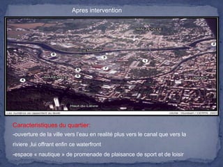 Apres intervention

Caracteristiques du quartier:
-ouverture de la ville vers l’eau en realité plus vers le canal que vers la
riviere ,lui offrant enfin ce waterfront
-espace « nautique » de promenade de plaisance de sport et de loisir

 