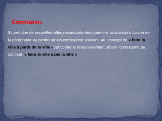 Conclusion:
Si ;création de nouvelles villes,reconquéte des quartiers sub-urbains,liaison de
la péréphérie au centre urbain,corréspond souvent au concept de « faire la
ville à partir de la ville »par contre le renouvellement urbain correspond au
concept « faire la ville dans la ville »

 
