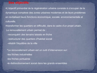 Ses objectifs:
L’objectif primordial de la régénération urbaine consiste à s’occuper de la
dynamique complexe des zones urbaines modernes et de leurs problèmes

en revitalisant leurs fonctions économique, sociale, environnementale et
culturelle.
transformer les quartiers en difficulté, dans le cadre d'un projet urbain.
.
Le renouvellement urbain permet de :
-reconquérir des terrains laissés en friche

- restructurer des quartiers d'habitat social
-rétablir l'équilibre de la ville
*Le renouvelement urbain est un outil d’intervension sur:

-les friches industrielles
-les friches portuaires
-le disfonctionnement social dans les grands ensembles

 